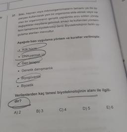 tir.
37. Bitki, hayvan veya mikroorganizmaların tamamı ya da bir
parçası kullanılarak yeni bir organizma elde etmek veya var
olan bir organizmanın genetik yapısında arzu edilen yönde
değişiklikler meydana getirmek amacı ile kullanılan yöntem-
lerin tamamına biyoteknoloji denir. Biyoteknolojinin farkli uy-
gulama alanları mevcuttur.
Aşağıda bazı uygulama yöntem ve kurallar verilmiştir.
. Kök hücre
DNA parmak izi
Gen terapist
• Genetik danışmanlık
Biyogüvenlik
• Biyoetik
Verilenlerden kaç tanesi biyoteknolojinin alanı ile ilgili-
dir?
E) 6
D) 5
C) 4
A) 2
B)3