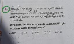5. HCl(suda) 4 KOH(suda)
KCl(suda) + H2O(s) + 80 kkal
tepkimesine göre 200 12 Hci çözeltisi ile yeterli mik-
tarda KOH çözeltisi karıştırıldığında 9,6 kkalısı açığa
çıkmaktadır.
Buna göre, nötrleşme sırasında kullanılan HCI ÇÖ-
zeltisinin molar derisimi kaçtır?
A) 0,2
B) 0,4
C) 0,6
D) 0,8
E) 1,2
