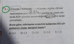 5. HCl(suda) 4 KOH(suda)
KCl(suda) + H2O(s) + 80 kkal
tepkimesine göre 200 12 Hci çözeltisi ile yeterli mik-
tarda KOH çözeltisi karıştırıldığında 9,6 kkalısı açığa
çıkmaktadır.
Buna göre, nötrleşme sırasında kullanılan HCI ÇÖ-
zeltisinin molar derisimi kaçtır?
A) 0,2
B) 0,4
C) 0,6
D) 0,8
E) 1,2
