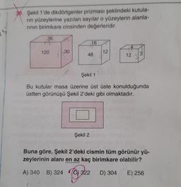 319. Şekil 1'de dikdörtgenler prizması şeklindeki kutula-
nin yüzeylerine yazılan sayilar o yüzeylerin alanla-
rinin birimkare cinsinden değerleridir.
36
16
120
30
12
48
12
3
Şekil 1
Bu kutular masa üzerine üst üste konulduğunda
üstten görünüşü Şekil 2'deki gibi olmaktadır.
Şekil 2
Buna göre, Şekil 2'deki cismin tüm görünür yü-
zeylerinin alanı en az kaç birimkare olabilir?
A) 340 B) 324
Toy
322
D) 304
E) 256