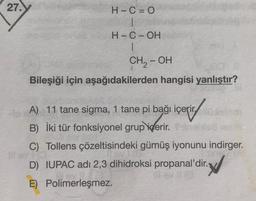 27.
H-C=
|
H-C-OH
1
CH, - OH
Bileşiği için aşağıdakilerden hangisi yanlıştır?
A) 11 tane sigma, 1 tane pi bağı içerir.
B) İki tür fonksiyonel grup
içerir.
C) Tollens çözeltisindeki gümüş iyonunu indirger.
D) IUPAC adı 2,3 dihidroksi propanal'dir. V
E) Polimerleşmez.