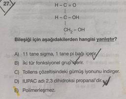 27.
H-C=
|
H-C-OH
1
CH, - OH
Bileşiği için aşağıdakilerden hangisi yanlıştır?
A) 11 tane sigma, 1 tane pi bağı içerir.
B) İki tür fonksiyonel grup
içerir.
C) Tollens çözeltisindeki gümüş iyonunu indirger.
D) IUPAC adı 2,3 dihidroksi propanal'dir. V
E) Polimerleşmez.
