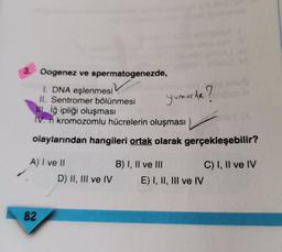 3. Oogenez ve spermatogenezde,
1. DNA eşlenmesi
II. Sentromer bölünmesi
IL Iğ ipliği oluşması
IV. n kromozomlu hücrelerin oluşması
Yumurida?
olaylarından hangileri ortak olarak gerçekleşebilir?
A) I ve II
B) I, II ve III
C) I, II ve IV
D) II, III ve IV E) I, II, III ve IV
82