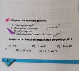 3. Oogenez ve spermatogenezde,
1. DNA eşlenmesi
II. Sentromer bölünmesi
IL Iğ ipliği oluşması
IV. n kromozomlu hücrelerin oluşması
Yumurida?
olaylarından hangileri ortak olarak gerçekleşebilir?
A) I ve II
B) I, II ve III
C) I, II ve IV
D) II, III ve IV E) I, II, III ve IV
82
