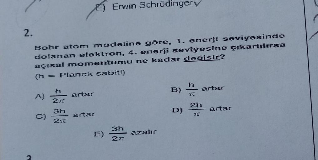 Erwin Schrödinger
2.
Bohr atom modeline göre, 1. enerji seviyesinde
dolanan elektron, 4. enerji seviyesine çıkartılırsa
açısal momentumu ne kadar değisir?
(h = Planck sabiti)
=
h
artar
h
B)
artar
2t
2h
D)
artar
3h
C)
2T
artar
3h
E)
azalır
27
2
