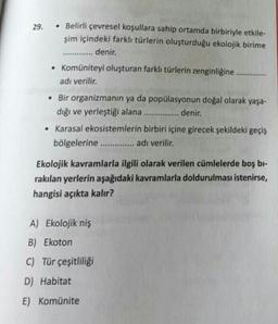 29.
• Belirli çevresel koşullara sahip ortamda birbiriyle etkile-
şim içindeki farklı türlerin oluşturduğu ekolojik birime
denir.
• Komüniteyi oluşturan farklı türlerin zenginliğine
adı verilir.
• Bir organizmanın ya da popülasyonun doğal olarak yaşa-
dığı ve yerleştiği alana ............... denir.
.
• Karasal ekosistemlerin birbiri içine girecek şekildeki geçiş
bölgelerine .............. adı verilir.
Ekolojik kavramlarla ilgili olarak verilen cümlelerde boş bi-
rakılan yerlerin aşağıdaki kavramlarla doldurulması istenirse,
hangisi açıkta kalır?
A) Ekolojik niş
B) Ekoton
C) Tür çeşitliliği
D) Habitat
E) Komünite
