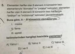 5. Elemanları harfler olan 9 elemanlı A kümesinin bazı
elemanlarıyla "domates" ve "patates" kelimeleri, elemanları
harfler olan 8 elemanlı B kümesinin bazı harfleriyle
"imtihan" ve "mühimmat" kelimeleri yazılabilmektedir.
Buna göre, A B kümesinin elemanlarıyla
1. maske
Il tema
III. samet
kelimelerinden hangileri kesinlikle yazılamaz?
A) Yalnız
B) Yalnız II
D) I ve II
C) Yalnız IIL
E) I ve III
B