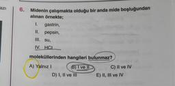 azi
6. Midenin çalışmakta olduğu bir anda mide boşluğundan
alınan örnekte;
1. gastrin,
II. pepsin,
III. su,
IV. HCI
moleküllerinden hangileri bulunmaz?
A) Yalnız!
B) I ve II
D) I, II ve III
C) II ve IV
E) II, III ve IV