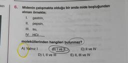 azi
6. Midenin çalışmakta olduğu bir anda mide boşluğundan
alınan örnekte;
1. gastrin,
II. pepsin,
III. su,
IV. HCI
moleküllerinden hangileri bulunmaz?
A) Yalnız!
B) I ve II
D) I, II ve III
C) II ve IV
E) II, III ve IV
