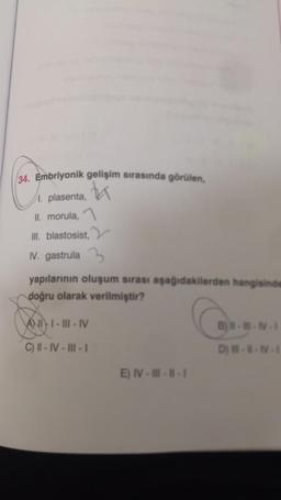 34. Embriyonik gelişim sırasında görülen,
h
1. plasenta,
II. morula,
III. blastosist,
IV. gastrula 3
yapılarının oluşum sırası aşağıdakilerden hangisinde
doğru olarak verilmiştir?
A) II-III-IV
---
C) II - IV - Ill - 1
D) -
E) IV--1-1
