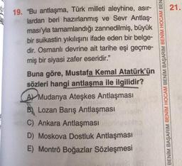 21.
19. “Bu antlaşma, Türk milleti aleyhine, asir-
lardan beri hazırlanmış ve Sevr Antlaş-
ması'yla tamamlandığı zannedilmiş, büyük
bir suikastin yıkılışını ifade eden bir belge-
dir. Osmanlı devrine ait tarihe eşi geçme-
miş bir siyasi zafer eseridir."
Buna göre, Mustafa Kemal Atatürk'ün
sözleri hangi antlaşma ile ilgilidir?
AV Mudanya Ateşkes Antlaşması
B) Lozan Barış Antlaşması
C) Ankara Antlaşması
D) Moskova Dostluk Antlaşması
E) Montrö Boğazlar Sözleşmesi
BENİM BAŞARIM BENİM HOCAM BENİM BAŞARIM BENİM HOCAM BEN