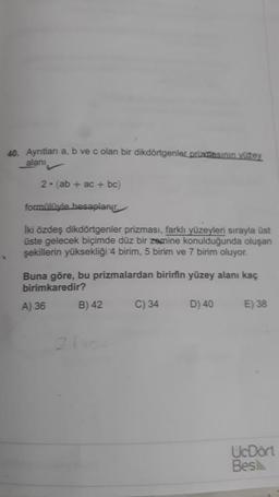 40. Aynıtlan a, b ve c olan bir dikdörtgenler prizmasının yüzey
alani
2. (ab + ac + bc)
formülive hesaplanu
Iki özdeş dikdörtgenler prizması, farklı yüzeyleri sırayla üst
üste gelecek biçimde düz bir zemine konulduğunda oluşan
şekillerin yüksekliği 4 birim, 5 birim ve 7 birim oluyor.
Buna göre, bu prizmalardan birinin yüzey alanı kaç
birimkaredir?
A) 36 B) 42 C) 34
D) 40
E) 38
UcDört
Bes
