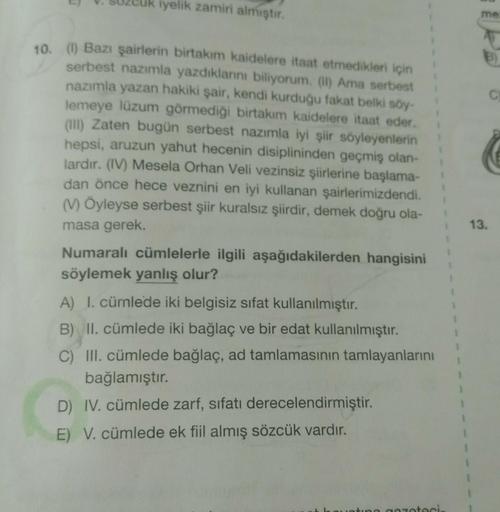 uk iyelik zamiri almıştır.
me
B)
C
10. (I) Bazı şairlerin birtakım kaidelere itaat etmedikleri için
serbest nazımla yazdıklarni biliyorum. (II) Ama serbest
nazımla yazan hakiki şair, kendi kurduğu fakat belki soy-
lemeye lüzum görmediği birtakım kaidelere
