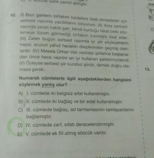 uk iyelik zamiri almıştır.
me
B)
C
10. (I) Bazı şairlerin birtakım kaidelere itaat etmedikleri için
serbest nazımla yazdıklarni biliyorum. (II) Ama serbest
nazımla yazan hakiki şair, kendi kurduğu fakat belki soy-
lemeye lüzum görmediği birtakım kaidelere 