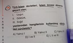 Y
A
R
14) Türk-İslam devletleri, İslam öncesi dönemde
geçerli olan;
I. Uygur,
II. Göktürk,
III. Soğd
yazılarından hangilerinin kullanılmış olduğu
ileri sürülebilir?
1
Y
A) Yalnız! B) Yalnız 11 C) Yalnız II
D) I ve II E) I, II ve III
