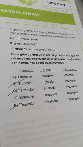 LİSE SON
SINA NO
BAŞARI SINAVI
34183
SINIF
3.
Coğrafya öğretmeni sınıftaki öğrencilerini üç gruba ayıra-
rak aşağıdaki atmosfer olaylarını araştırmalarını istemiştir
1. grup: Kutup Işıkları
II. grup: Ozon deliği
III. grup: Yıldırım ve şimşek olayları
Buna