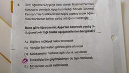 3.
Tarih öğretmeni Ayşe'ye ödev olarak Tanzimat Fermanı
konusunu vermiştir. Ayşe hazırladığı ödevde Tanzimat
Fermanı'nın özelliklerinden beşini yazmış ancak öğret-
meni bunlardan birinin yanlış olduğunu belirtmiştir.
Buna göre öğretmenin, Ayşe'nin ödevinde yanlış ol-
duğunu belirttiği özellik aşağıdakilerden hangisidir?
A) Kişilere mülkiyet hakkı tanınacak
B) Vergiler herkesten gelirine göre alınacak
C) Mahkemeler herkese açık olarak yapılacak
meclislerine gayrimüslimler de üye olabilecek
E) Müsadere usulü kaldırılacak
