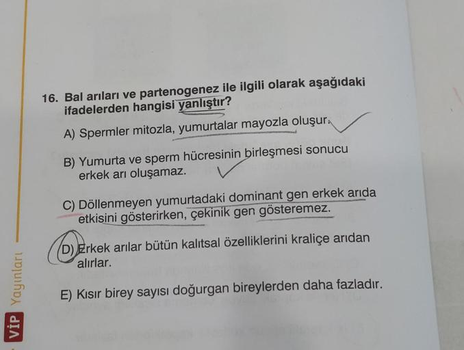 16. Bal arıları ve partenogenez ile ilgili olarak aşağıdaki
ifadelerden hangisi yanlıştır?
A) Spermler mitozla, yumurtalar mayozla oluşur.
B) Yumurta ve sperm hücresinin
birleşmesi sonucu
erkek arı oluşamaz.
C) Döllenmeyen yumurtadaki dominant gen erkek ar