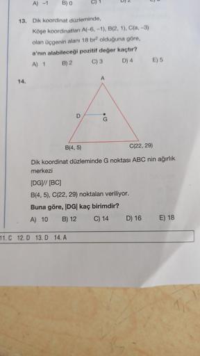 A) -1
B) O
Llu
13. Dik koordinat düzleminde,
Köşe koordinatları A(-6, -1), B(2, 1), C(a, -3)
olan üçgenin alanı 18 bra olduğuna göre,
a'nın alabileceği pozitif değer kaçtır?
A) 1 B) 2 C) 3 D) 4 E) 5
A
14.
D
G
B(4,5)
C(22, 29)
Dik koordinat düzleminde G nok