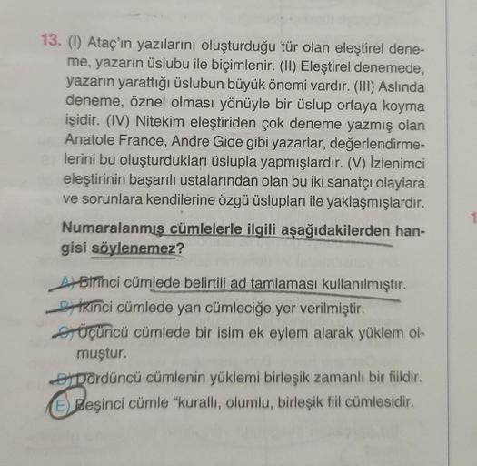 13. (1) Ataç'ın yazılarını oluşturduğu tür olan eleştirel dene-
me, yazarın üslubu ile biçimlenir. (II) Eleştirel denemede,
yazarın yarattığı üslubun büyük önemi vardır. (III) Aslında
deneme, öznel olması yönüyle bir üslup ortaya koyma
işidir. (IV) Nitekim