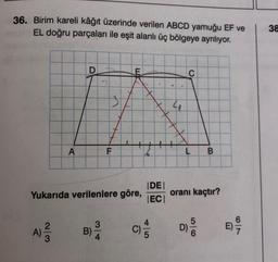 36. Birim kareli kâğıt üzerinde verilen ABCD yamuğu EF ve
EL doğru parçaları ile eşit alanlı üç bölgeye ayrılıyor.
38
D
C
3
4
A
F
6.
L
B
Yukarıda verilenlere göre,
IDE
IEC
oranı kaçtır?
A)
5
D)
3
B)
4
2
3
WlN
c)
5
7
