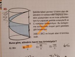 40.
MV
IN
B
Şekilde taban çevresi 12 birim olan dik
silindirin A noktasından başlayıp silin-
dirin yüzeyinden ve en kısa yollardan
tam tur yapacak şekilde sırasıyla B ve
C noktaları birleştiriliyor. Bu birleştir-
me sonucunda oluşan şerit şekildeki
gibi boyanıyor.
|AB| = |BC| ve boyalı alan 6 birimka-
Credir.
=
Buna göre, silindirin hacmi kaç birimküptür?
96
144
A) 361 B)
C)
D)
72
E 7210
TI
T
