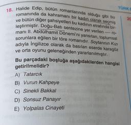 TÜRK
18. Halide Edip, bütün romanlarında olduğu gibi bu
romanında da kahramanı bir kadın olarak seçmiş
20
ve bütün diğer şahsiyetleri bu kadının etrafında bir-
leştirmiştir. Doğu-Batı sentezine yer verilen -
manı II. Abdülhamit Dönemi'ni yansıtan, toplumsal
sorunlara eğilen bir töre romanıdır. Soytarının Kızı
adıyla Ingilizce olarak da basılan eserde karagöz
ve orta oyunu geleneğinden yararlanılmıştır.
Bu parçadaki boşluğa aşağıdakilerden hangisi
ro-
getirilmelidir?
A) Tatarcık
B) Vurun Kahpeye
C) Sinekli Bakkal
D) Sonsuz Panayır
E) Yolpalas Cinayeti