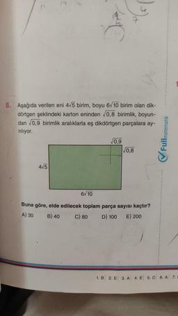 11
7
8. Aşağıda verilen eni 4/5 birim, boyu 6/10 birim olan dik-
dörtgen şeklindeki karton eninden 0,8 birimlik, boyun-
dan 0,9 birimlik aralıklarla eş dikdörtgen parçalara ay-
riliyor.
10,9
Fullmatematik
0,8
OF
415
6V10
Buna göre, elde edilecek toplam parça sayısı kaçtır?
B) 40 C) 80 D) 100 E) 200
A) 30
1. B
2. E 3. A 4. E 5. C 6. A 7.