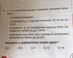 A
9. x, y ve z pozitif tam sayıları A kümesinin elemanları olmak
üzere,
.
A kümesi 8 elemanlıdır.
A kümesinin x, y, z dışındaki elemanları 12, 16, 20, 24,
28 dir.
A kümesinin öz alt kümelerinden herhangi birinin ele-
manlarının toplamı en çok 128 dir.
A kümesinin boş küme hariç herhangi bir alt kümesinin
elemanlarının toplamı en az 2 dir.
Buna göre, y aşağıdakilerden hangisi olabilir?
A) 4
B) 6
C) 8
D) 12
E) 16
