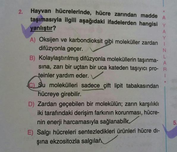 2.
A
1
N
Hayvan hücrelerinde, hücre zarından madde
taşımasıyla ilgili aşağıdaki ifadelerden hangisi Y
yanlıştır?
A
Y
A) Oksijen ve karbondioksit gibi moleküller zardan
difüzyonla geçer.
B) Kolaylaştırılmış difüzyonla moleküllerin taşınma-
L
A
sina, zarı bi