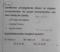 Ör:46)
Çembersel yörüngelerde dönen ve çizgisel
momentumları ile açısal momentumları eşit
olan özdeş iki cismin,
1.
yörünge yarıçapları,
Il çizgisel hızları,
IIl. açısal hızları
Muamnou
büyüklüklerinden hangileri aynıdır?
my mind
Vowr
A) Yalnız
B) Yalnız II
C) I ve II
D) II ve III E) I, II ve III
