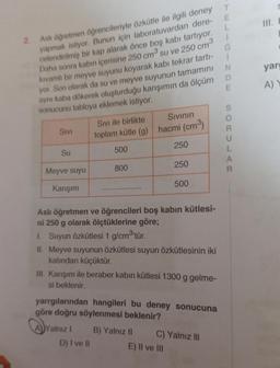 III.
E
L
i
G
i
N
yar
T
2. Aslı öğretmen öğrencileriyle özkütle ile ilgili deney
yapmak istiyor. Bunun için laboratuvardan dere-
celendirilmiş bir kap alarak önce boş kabi tartıyor.
Daha sonra kabın içerisine 250 cm su ve 250 cm3
kıvamlı bir meyve suyunu koyarak kabı tekrar tartı-
yor. Son olarak da su ve meyve suyunun tamamını
aynı kaba dökerek oluşturduğu karışımın da ölçüm D
sonucunu tabloya eklemek istiyor.
E
A)
S
Sivi ile birlikte Sivinin
toplam kütle (g) hacmi (cm3)
OC
Sivi
250
Su
500
L
A
R
800
250
Meyve suyu
500
Karışım
Asli öğretmen ve öğrencileri boş kabin kütlesi-
ni 250 g olarak ölçtüklerine göre;
1. Suyun özkütlesi 1 g/cm3'tür.
II. Meyve suyunun özkütlesi suyun özkütlesinin iki
katından küçüktür.
III. Karışım ile beraber kabın kütlesi 1300 g gelme-
si beklenir.
yarrgilarından hangileri bu deney sonucuna
göre doğru söylenmesi beklenir?
A)Yalnız ! B) Yalnız II
C) Yalnız III
D) I ve II
E) Il ve III
