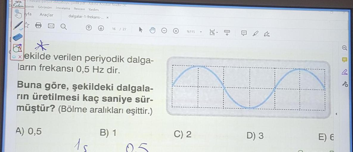 faith
Frekans-periyot-dalgaboyu-genlik pdf - Adobe Acrobat Reader DC
D Kalem üzenle Görünüm imzalama Pencere Yardım
Araçlar dalgalar-1-frekans... x
By Ayfa
16 / 27
%115
DC
5
*
- Xekilde verilen periyodik dalga-
ların frekansı 0,5 Hz dir.
lo
Buna göre, şeki