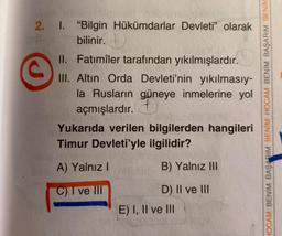 ©
2. I. "Bilgin Hükümdarlar Devleti” olarak
bilinir.
.
II. Fatimîler tarafından yıkılmışlardır.
III. Altın Orda Devleti'nin yıkılmasıy-
la Rusların güneye inmelerine yol
açmışlardır. +
Yukarıda verilen bilgilerden hangileri
Timur Devleti'yle ilgilidir?
HOCAM BENİM BAŞARIM BENİM HOCAM BENİM BAŞARIM BENIM
A) Yalnız
B) Yalnız III
C) I ve III
D) II ve III
E) I, II ve III