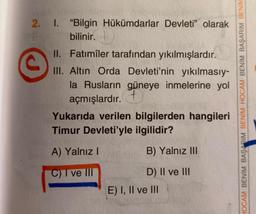 ©
2. I. "Bilgin Hükümdarlar Devleti” olarak
bilinir.
.
II. Fatimîler tarafından yıkılmışlardır.
III. Altın Orda Devleti'nin yıkılmasıy-
la Rusların güneye inmelerine yol
açmışlardır. +
Yukarıda verilen bilgilerden hangileri
Timur Devleti'yle ilgilidir?
HOCAM BENİM BAŞARIM BENİM HOCAM BENİM BAŞARIM BENIM
A) Yalnız
B) Yalnız III
C) I ve III
D) II ve III
E) I, II ve III
