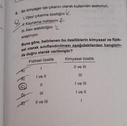 k
5.
B
Bir kimyager oje çıkarıcı olarak kullanılan asetonun,
1. Ojeyi çıkarma özelliğini
H. Kaynama noktasını
F
III. Alev alabilirliğini
araştırıyor.
Buna göre, belirlenen bu özelliklerin kimyasal ve fizik-
sel olarak sınıflandırılması aşağıdakilerden hangisin-
de doğru olarak verilmiştir?
Fiziksel özellik
Kimyasal özellik
I
Il ve III
III
I ve II
II
I ve III
C)
I ve II
D)
I
Il ve III
E)
