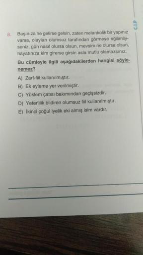 CAP
8.
Başınıza ne gelirse gelsin, zaten melankolik bir yapınız
varsa, olayları olumsuz tarafından görmeye eğilimliy-
seniz, gün nasıl olursa olsun, mevsim ne olursa olsun,
hayatınıza kim girerse girsin asla mutlu olamazsınız.
Bu cümleyle ilgili aşağıdakil