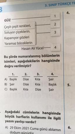 3. SINIF TÜRKÇE TE
3
4.
1
GÜZ
2
3
Çeşit çeşit renkleri,
Soluyor çiçeklerin
Kapanıyor gözleri
Yaramaz böceklerin
Hasan Ali Yücel - 4
Bu şiirde numaralanmış bölümlerin
isimleri, aşağıdakilerin hangisinde
doğru verilmiştir?
1.
2.
3.
4.
Dize
Kita
A) Başlık
B) Şair
C) Başlık
Dize
Kita
Şair
Başlık
Şair
5.
Kita
Dize
Aşağıdaki cümlelerin hangisinde
büyük harflerin kullanımı ile ilgili
yazım yanlışı vardır?
6.
A) 29 Ekim 2021 Cuma günü ablamın
doğum günüdür
