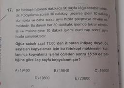 17. Bir fotokopi makinesi dakikada 90 sayfa kâğıt basabilmekte-
dir. Kopyalama süresi 30 dakikayı geçerse işlem 10 dakika
durmakta ve daha sonra aynı hızda çalışmaya devam et-
mektedir. Bu durum her 30 dakikalık işlemde tekrar etmek-
te ve makine yine 10 dakika işlemi durdurup sonra aynı
hızda çalışmaktadır.
Oğuz sabah saat 11:00 den itibaren ihtiyaç duyduğu
sayfaları kopyalamak için bu fotokopi makinesini kul-
lanınca kopyalama işlemi öğleden sonra
15:50 de bit-
tiğine göre kaç sayfa kopyalanmıştır?
A) 19400
B) 19540
C) 19600
D) 19800
E) 20000