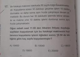 17. Bir fotokopi makinesi dakikada 90 sayfa kâğıt basabilmekte-
dir. Kopyalama süresi 30 dakikayı geçerse işlem 10 dakika
durmakta ve daha sonra aynı hızda çalışmaya devam et-
mektedir. Bu durum her 30 dakikalık işlemde tekrar etmek-
te ve makine yine 10 dakika işlemi durdurup sonra aynı
hızda çalışmaktadır.
Oğuz sabah saat 11:00 den itibaren ihtiyaç duyduğu
sayfaları kopyalamak için bu fotokopi makinesini kul-
lanınca kopyalama işlemi öğleden sonra
15:50 de bit-
tiğine göre kaç sayfa kopyalanmıştır?
A) 19400
B) 19540
C) 19600
D) 19800
E) 20000
