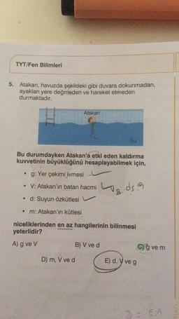 TYT/Fen Bilimleri
5. Atakan, havuzda şekildeki gibi duvara dokunmadan,
ayakları yere değmeden ve hareket etmeden
durmaktadır.
Atakan
Su
Bu durumdayken Atakan'a etki eden kaldırma
kuvvetinin büyüklüğünü hesaplayabilmek için,
g: Yer çekimi ivmesi
• V: Atakan'ın batan hacmi
words
B
• d: Suyun Özkütlesi
m: Atakan'ın kütlesi
niceliklerinden en az hangilerinin bilinmesi
yeterlidir?
A) g ve V
B) V ve d
C) g vem
D) m, V ve d
E) d, V veg
