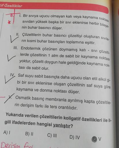 Eif Özellikler
8.
1. Bir siviya uçucu olmayan katı veya kaynama noktası
sividan yüksek başka bir sivi eklenirse herbir bileşe-
nin buhar basıncı düşer.
II. Çözeltilerin buhar basıncı çözeltiyi oluşturan sivila.
rin kısmi buhar basınçları toplamına eşittir.