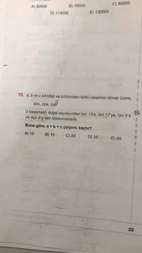 C) 80000
A) 50000
B) 70000
D) 110000
E) 130000
L
10. a, b ve c sıfırdan ve birbirinden farklı rakamlar olmak üzere, 6
5
abc, cba, cab
i
5
3 basamaklı doğal sayılarından biri 13'e, biri 17'ye, biri 5'e
ve üçü 9'a tam bölünmektedir.
Buna göre, a b c çarpımı