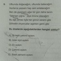 9.
Ufkunda doğacağım, ufkunda batacağım
Asırlarca yazsam hep seni anlatacağım
Ben de giyersem eğer bir gün deha tacını
"İstersen çiğne." diye önüne atacağım
Bu aşk ölmez öyle her gönül veremi gibi
Şöhretin okyanuslar aşarken gemi gibi
Bu dizelerde aşağıdakilerden hangisi yoktur?
A) Birleşik çekimli eylem
B) İstek kipli eylem
C) Ek eylem
D) Çekimli eylem
E) Basit zamanlı eylem