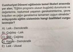 Cumhuriyet Dönemi eğitiminin temel ilkeleri arasında
yer alan; “Eğitim programı ulusun bugünkü durumuna ve
değerlerine, toplumsal yaşamın gereksinimlerine, çevre
koşulları ve çağın gereklerine tamamen uygun olmalıdır."
anlayışında eğitim sisteminin hangi özellikleri vurgu-
lanmıştır?
-
A) Laik - Demokratik
B) Çağdaş - Laik
C)
Millî - Çağdaş
D) Karma - Demokratik
E) Laik - Ulusal
-
