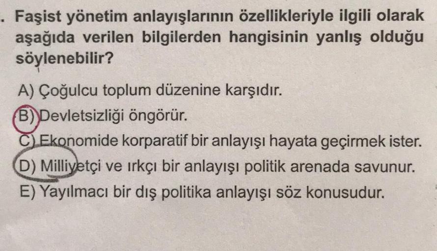 . Faşist yönetim anlayışlarının özellikleriyle ilgili olarak
aşağıda verilen bilgilerden hangisinin yanlış olduğu
söylenebilir?
A) Çoğulcu toplum düzenine karşıdır.
B) Devletsizliği öngörür.
C) Ekonomide korparatif bir anlayışı hayata geçirmek ister.
D) Mi