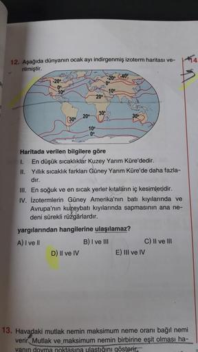 12. Aşağıda dünyanın ocak ayı indirgenmiş izoterm haritası ve-
rilmiştir.
-20° -40%
-20°
0°
100
10°
20°
30°
20°
300
(30°
10°
0°
Haritada verilen bilgilere göre
I. En düşük sıcaklıklar Kuzey Yarım Küre'dedir.
II. Yillik sıcaklık farkları Güney Yarım Küre'de