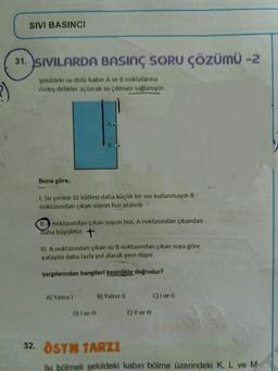 SIVI BASINCI
31. SIVILARDA BASINÇ SORU ÇÖZÜMÜ -2
3)
Şekildeki su dolu kabin Ave B noktalarına
Özdeş delikler açılarak su çıkması sağlanıyor.
Buna göre,
1. Su yerine öz kütlesi daha küçük bir sivi kullanılsaydı B
noktasından çıkan suyun hızı azalırdı
11. noktasından çıkan suyun hızı, A noktasından çıkandan
daha büyüktür. +
II. A noktasından çıkan su B noktasından çıkan suya göre
yatayda daha fazla yol alarak yere düşer.
yargılarından hangileri kesinlikle doğrudur?
A) Yalnız
B) Yalnız 11
C) I ve 11
D) I ve III
E) Il ve III
32. ÖSYM TARZI
İki bölmeli şekildeki kabin bölme üzerindeki K, L ve M