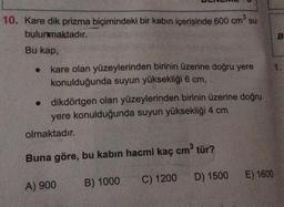 su
10. Kare dik prizma biçimindeki bir kabın içerisinde 600 cm3
bulunmaktadır.
B
Bu kap,
kare olan yüzeylerinden birinin üzerine doğru yere
konulduğunda suyun yüksekliği 6 cm,
• dikdörtgen olan yüzeylerinden birinin üzerine doğru
yere konulduğunda suyun yüksekliği 4 cm
olmaktadır.
Buna göre, bu kabin hacmi kaç cm tür?
D) 1500
E) 1600
C) 1200
A) 900
B) 1000
