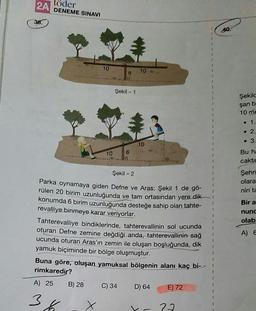 2A DENEME SINAVI
töder
38.
40.
10
6
Şekil - 1
Şekilc
çan b
10 me
. 1.
• 2.
• 3.
10
6
Bu he
caktır
Şekil - 2
Şehri
olara
nin ta
Bir a
nunc
olab
Parka oynamaya giden Defne ve Aras; Şekil 1 de gö-
rülen 20 birim uzunluğunda ve tam ortasından yere dik
konumda 6 birim uzunluğunda desteğe sahip olan tahte-
revalliye binmeye karar veriyorlar.
Tahterevalliye bindiklerinde, tahterevallinin sol ucunda
oturan Defne zemine değdiği anda, tahterevallinin sağ
ucunda oturan Aras'ın zemin ile oluşan boşluğunda, dik
yamuk biçiminde bir bölge oluşmuştur.
Buna göre, oluşan yamuksal bölgenin alanı kaç bi-
rimkaredir?
A
1
1
A) 25
B) 28
C) 34
D) 64
E) 72
36
x
27